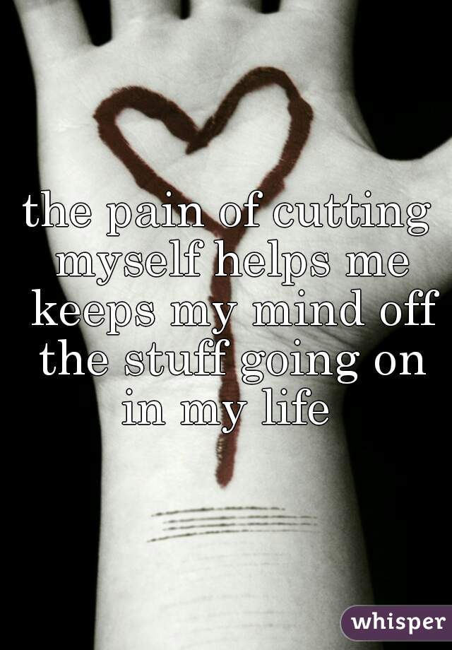 the pain of cutting myself helps me keeps my mind off the stuff going on in my life 