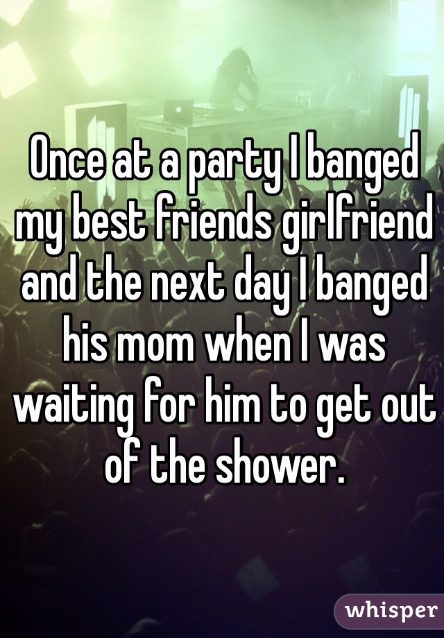 Once at a party I banged my best friends girlfriend and the next day I banged his mom when I was waiting for him to get out of the shower.