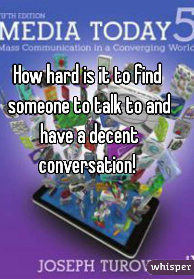 How hard is it to find someone to talk to and have a decent conversation! 