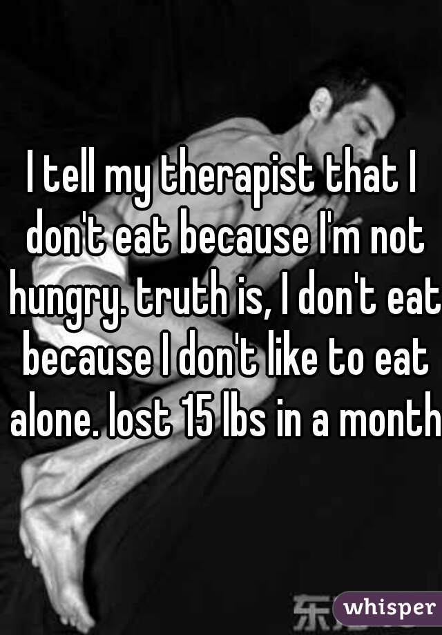 I tell my therapist that I don't eat because I'm not hungry. truth is, I don't eat because I don't like to eat alone. lost 15 lbs in a month