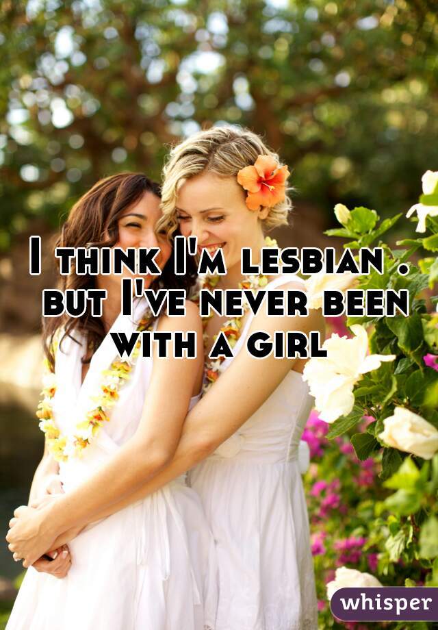 I think I'm lesbian . but I've never been with a girl 
