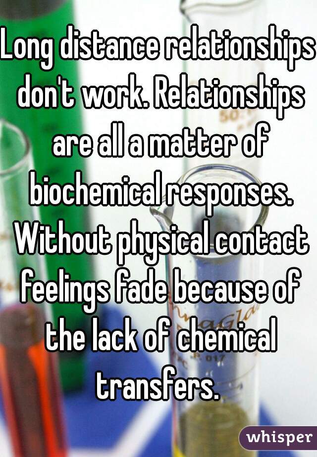 Long distance relationships don't work. Relationships are all a matter of biochemical responses. Without physical contact feelings fade because of the lack of chemical transfers. 