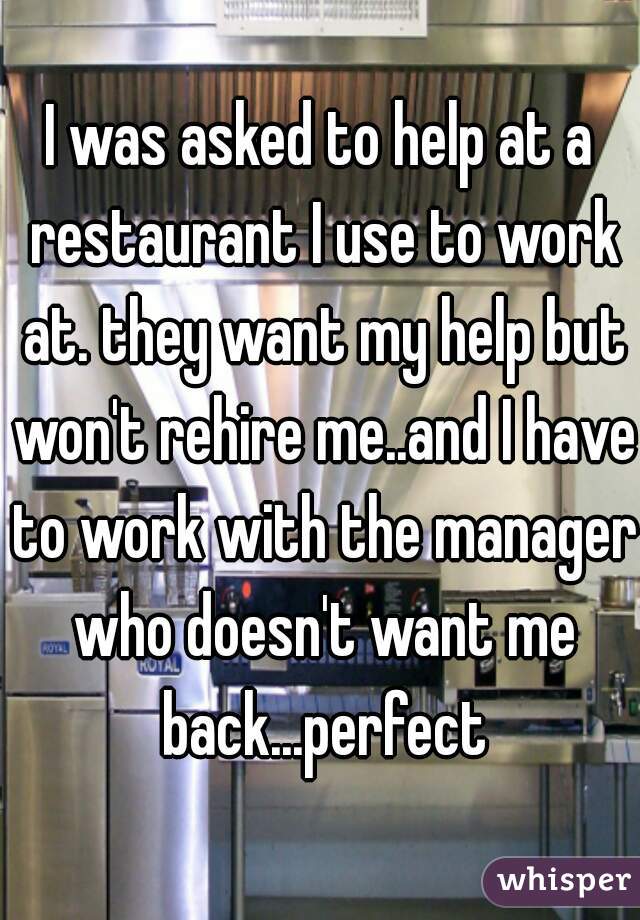 I was asked to help at a restaurant I use to work at. they want my help but won't rehire me..and I have to work with the manager who doesn't want me back...perfect