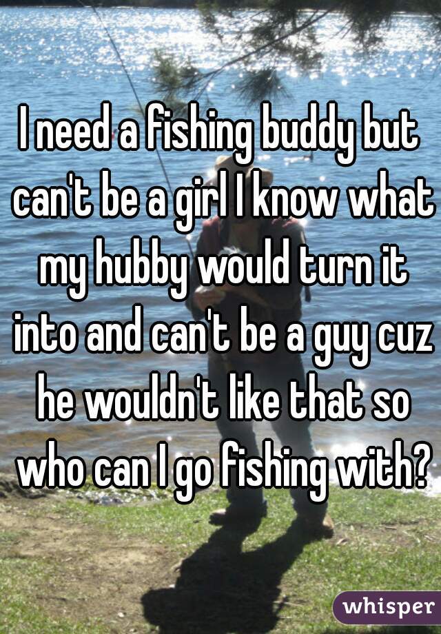 I need a fishing buddy but can't be a girl I know what my hubby would turn it into and can't be a guy cuz he wouldn't like that so who can I go fishing with?