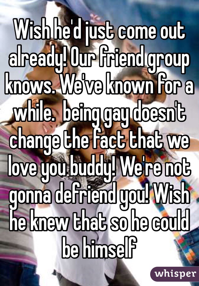 Wish he'd just come out already! Our friend group knows. We've known for a while.  being gay doesn't change the fact that we love you buddy! We're not gonna defriend you! Wish he knew that so he could be himself