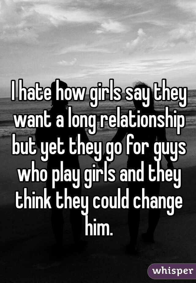 I hate how girls say they want a long relationship but yet they go for guys who play girls and they think they could change him. 