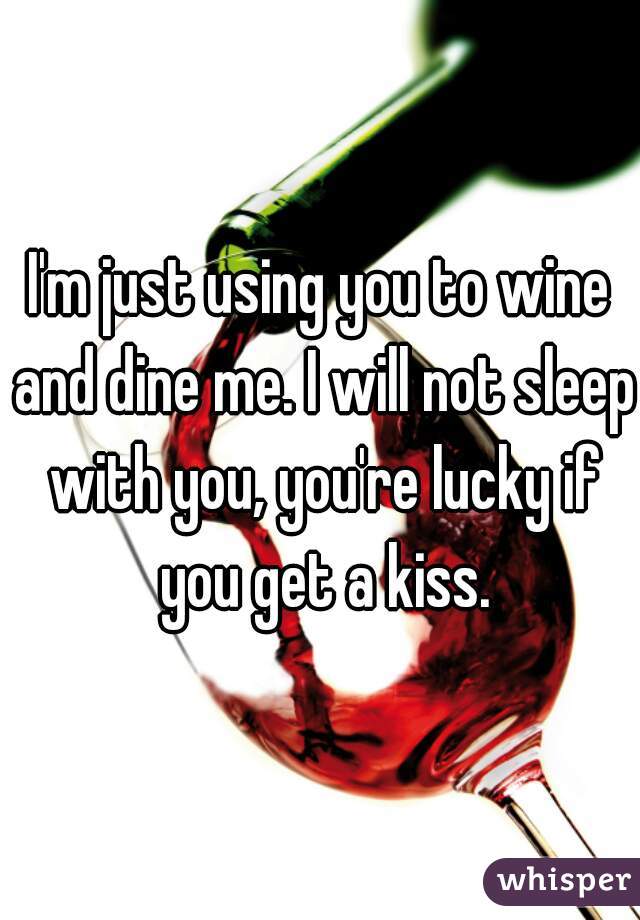 I'm just using you to wine and dine me. I will not sleep with you, you're lucky if you get a kiss.