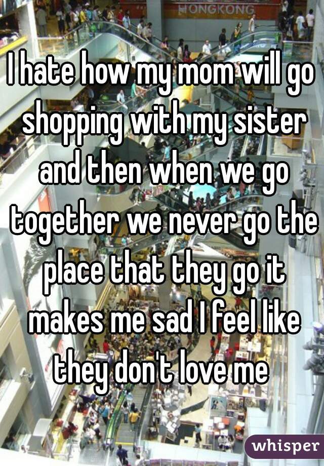 I hate how my mom will go shopping with my sister and then when we go together we never go the place that they go it makes me sad I feel like they don't love me 