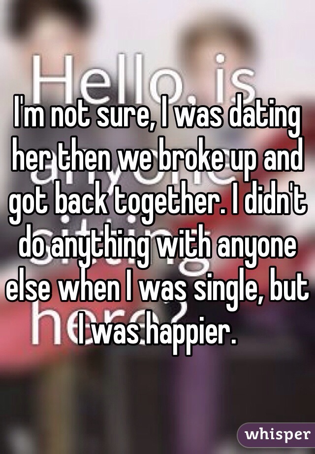 I'm not sure, I was dating her then we broke up and got back together. I didn't do anything with anyone else when I was single, but I was happier. 