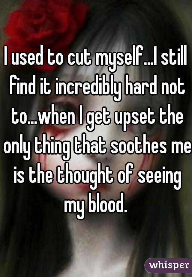 I used to cut myself...I still find it incredibly hard not to...when I get upset the only thing that soothes me is the thought of seeing my blood. 