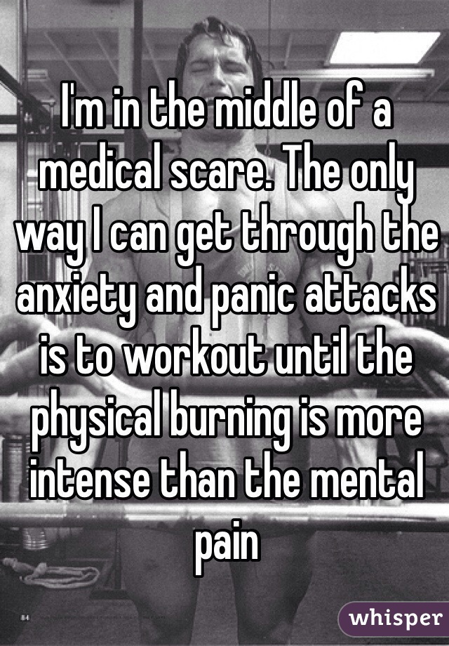 I'm in the middle of a medical scare. The only way I can get through the anxiety and panic attacks is to workout until the physical burning is more intense than the mental pain