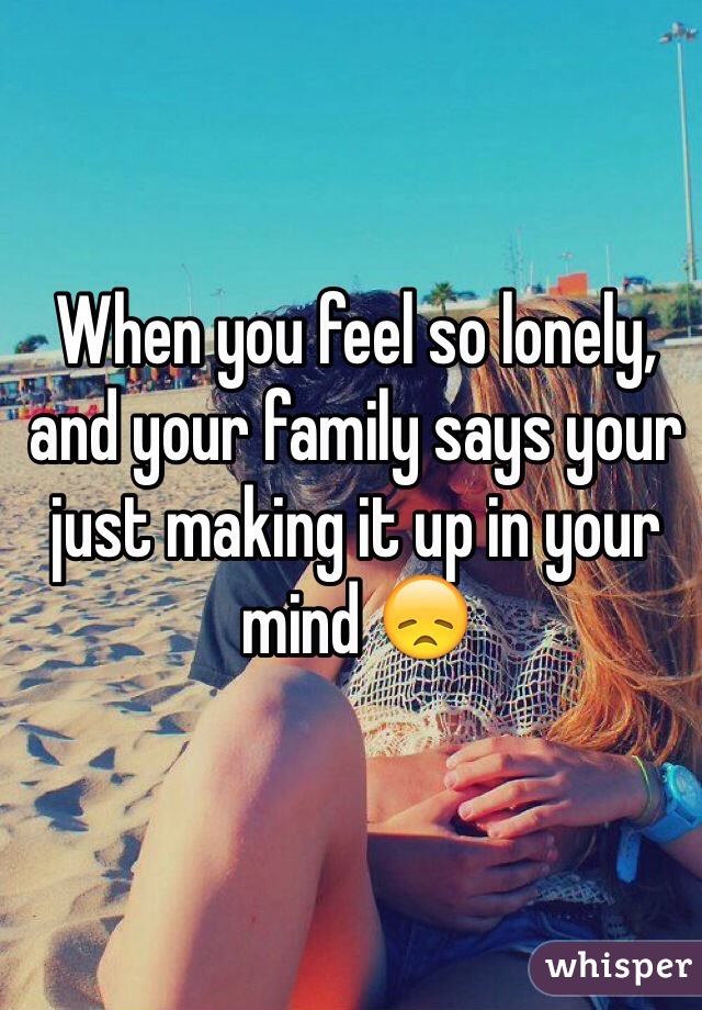 When you feel so lonely, and your family says your just making it up in your mind 😞