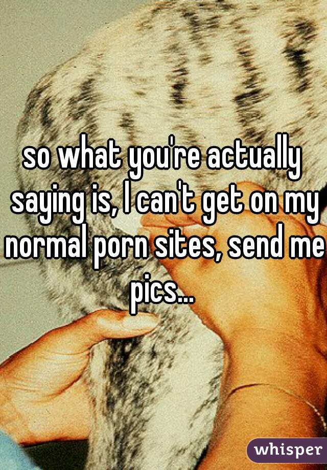 so what you're actually saying is, I can't get on my normal porn sites, send me pics... 