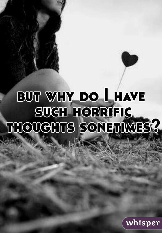 but why do I have such horrific thoughts sonetimes? 