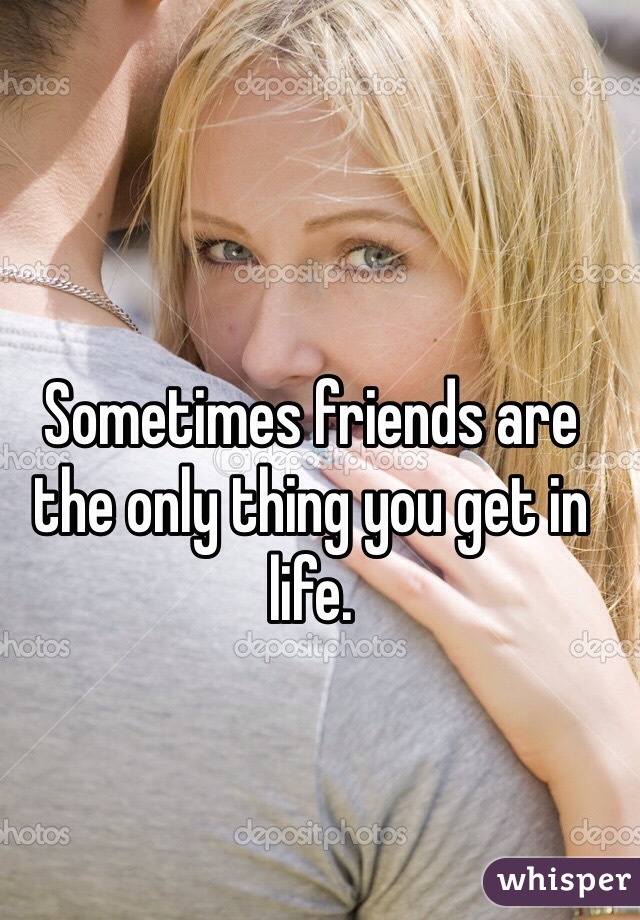 Sometimes friends are the only thing you get in life.