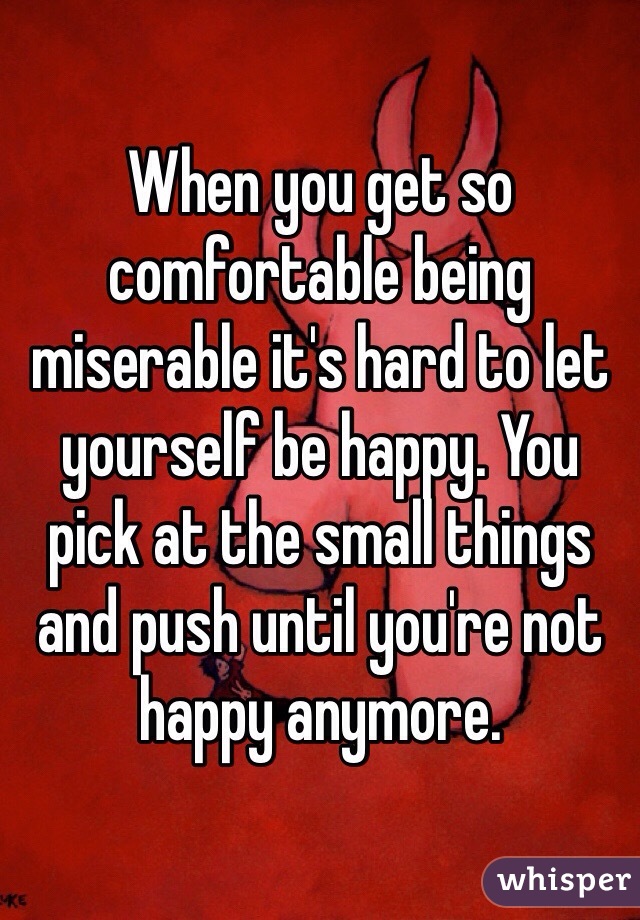 When you get so comfortable being miserable it's hard to let yourself be happy. You pick at the small things and push until you're not happy anymore. 