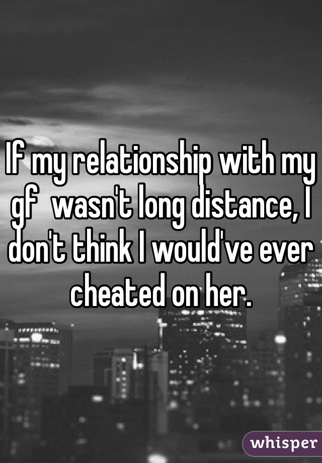 If my relationship with my gf  wasn't long distance, I don't think I would've ever cheated on her. 