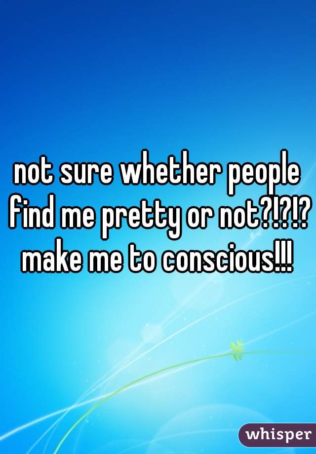 not sure whether people find me pretty or not?!?!? make me to conscious!!! 