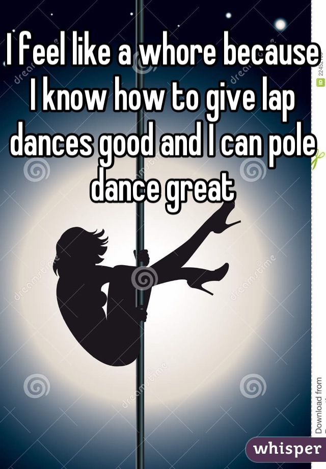 I feel like a whore because I know how to give lap dances good and I can pole dance great