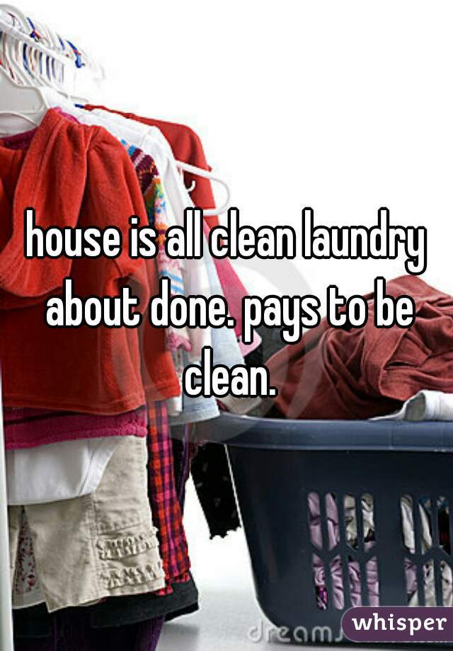 house is all clean laundry about done. pays to be clean.