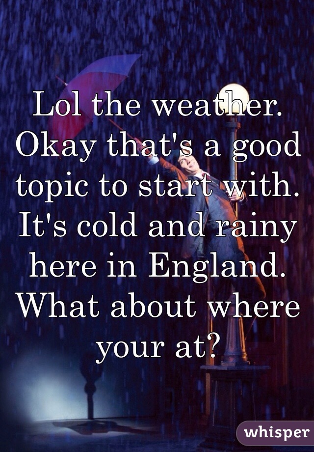 Lol the weather. Okay that's a good topic to start with.  It's cold and rainy here in England. What about where your at?