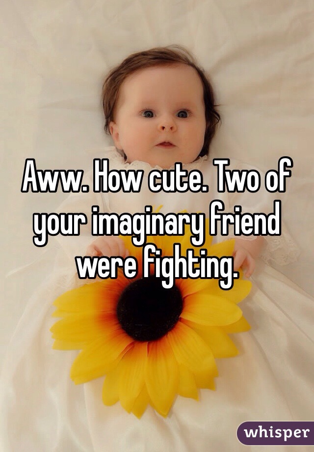 Aww. How cute. Two of your imaginary friend were fighting. 