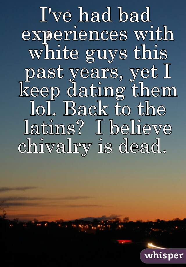 I've had bad experiences with white guys this past years, yet I keep dating them lol. Back to the latins?  I believe chivalry is dead.  