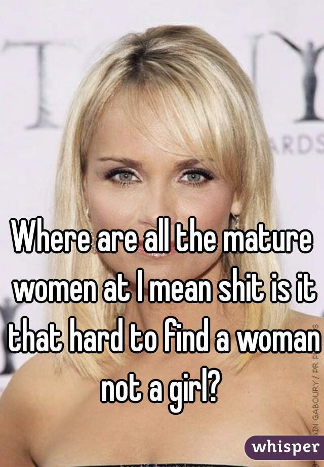 Where are all the mature women at I mean shit is it that hard to find a woman not a girl? 