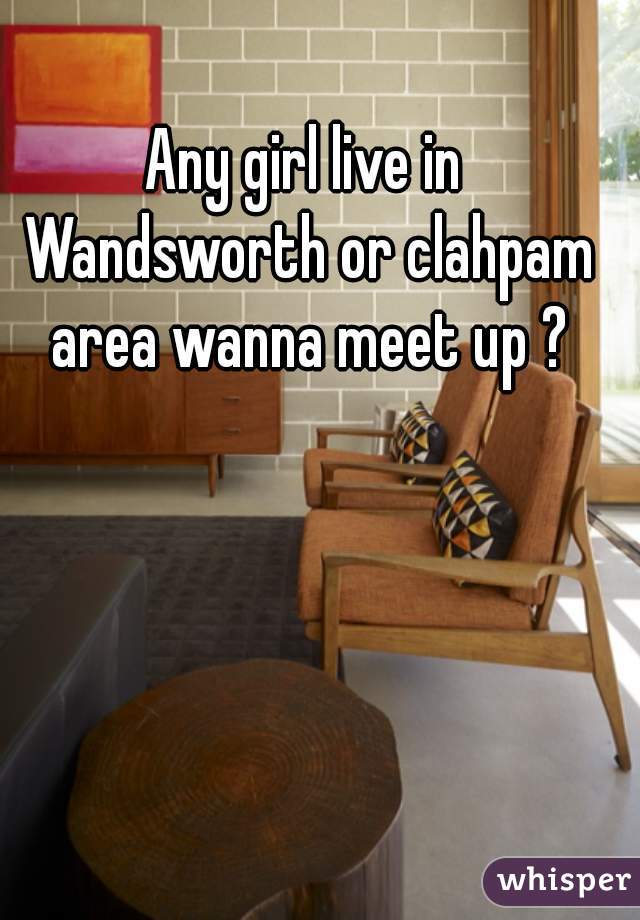 Any girl live in Wandsworth or clahpam area wanna meet up ?