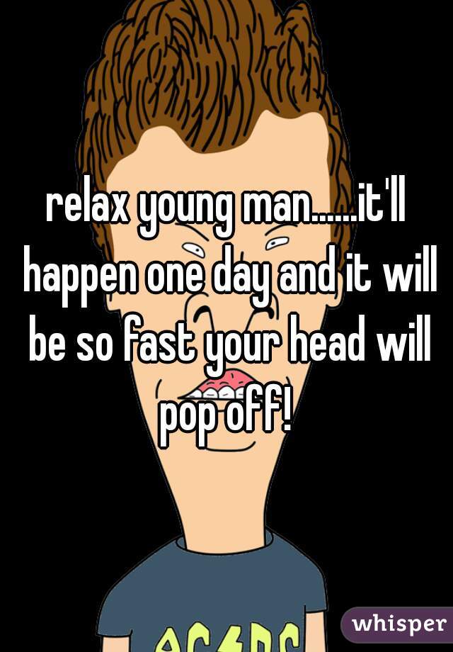 relax young man......it'll happen one day and it will be so fast your head will pop off! 