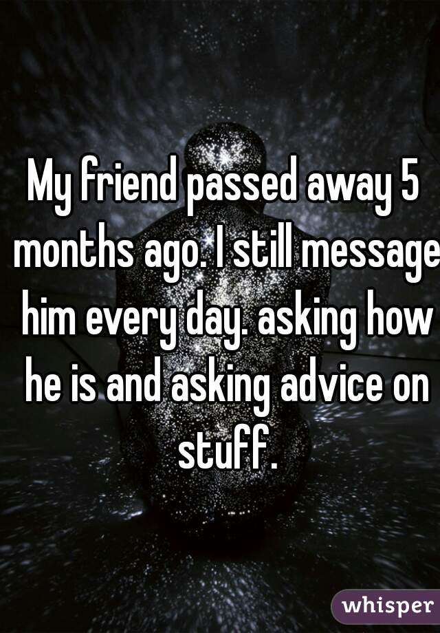 My friend passed away 5 months ago. I still message him every day. asking how he is and asking advice on stuff.