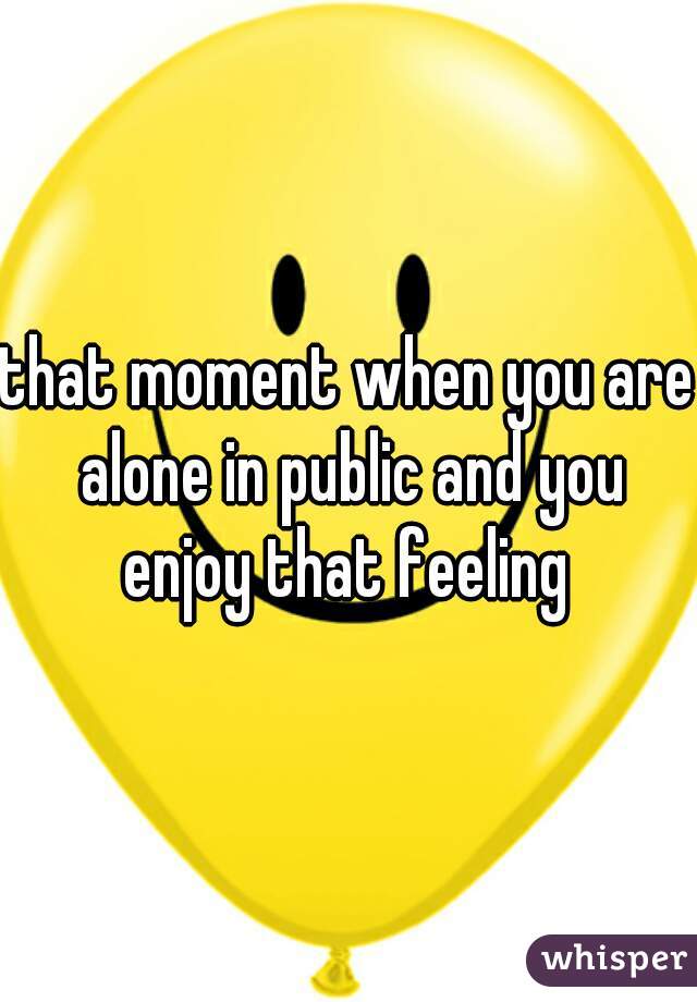 that moment when you are alone in public and you enjoy that feeling 