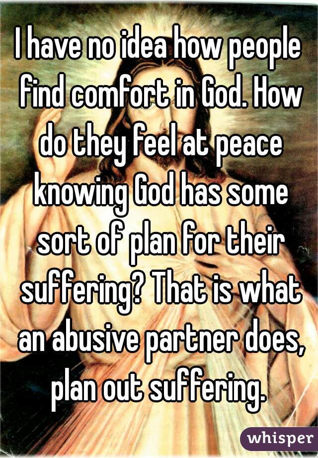 I have no idea how people find comfort in God. How do they feel at peace knowing God has some sort of plan for their suffering? That is what an abusive partner does, plan out suffering. 