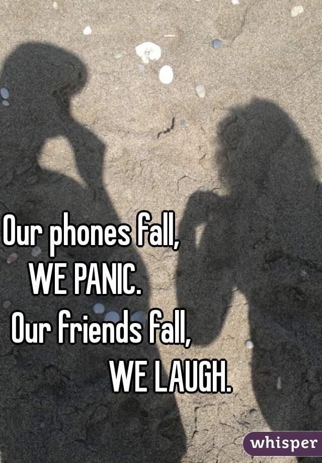 Our phones fall,                          WE PANIC.                             Our friends fall,                      WE LAUGH.