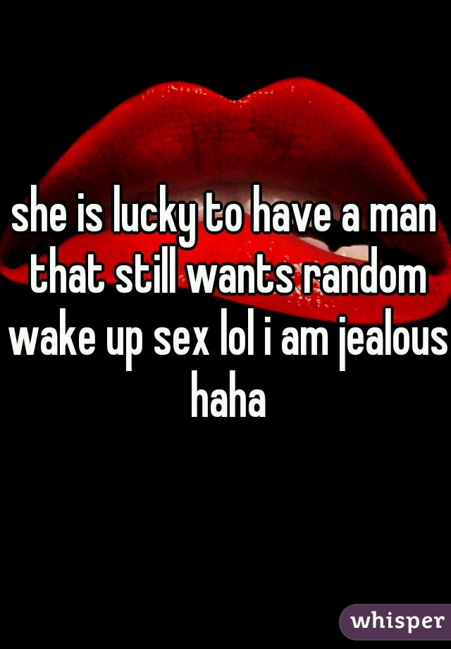 she is lucky to have a man that still wants random wake up sex lol i am jealous haha