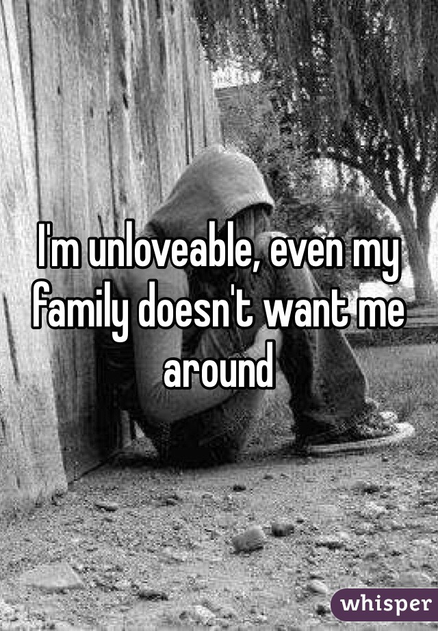 I'm unloveable, even my family doesn't want me around