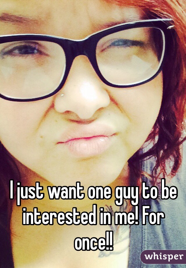 I just want one guy to be interested in me! For once!! 