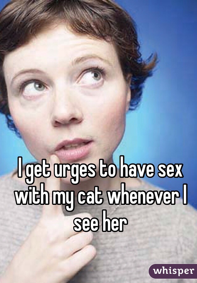 I get urges to have sex with my cat whenever I see her