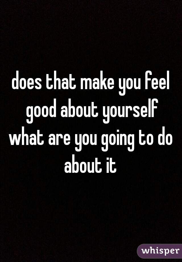 does that make you feel good about yourself

what are you going to do about it 