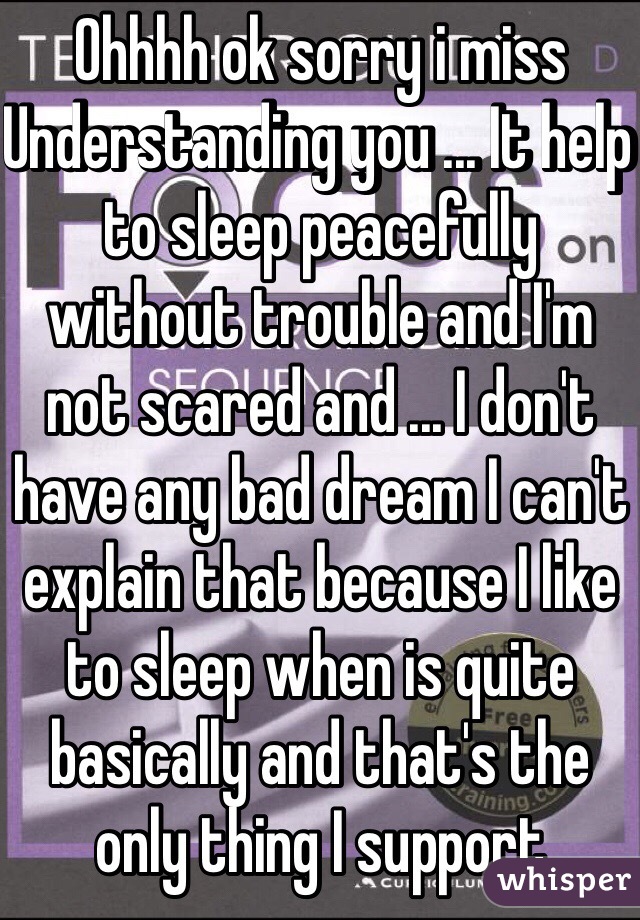 Ohhhh ok sorry i miss Understanding you ... It help to sleep peacefully without trouble and I'm not scared and ... I don't have any bad dream I can't explain that because I like to sleep when is quite basically and that's the only thing I support 