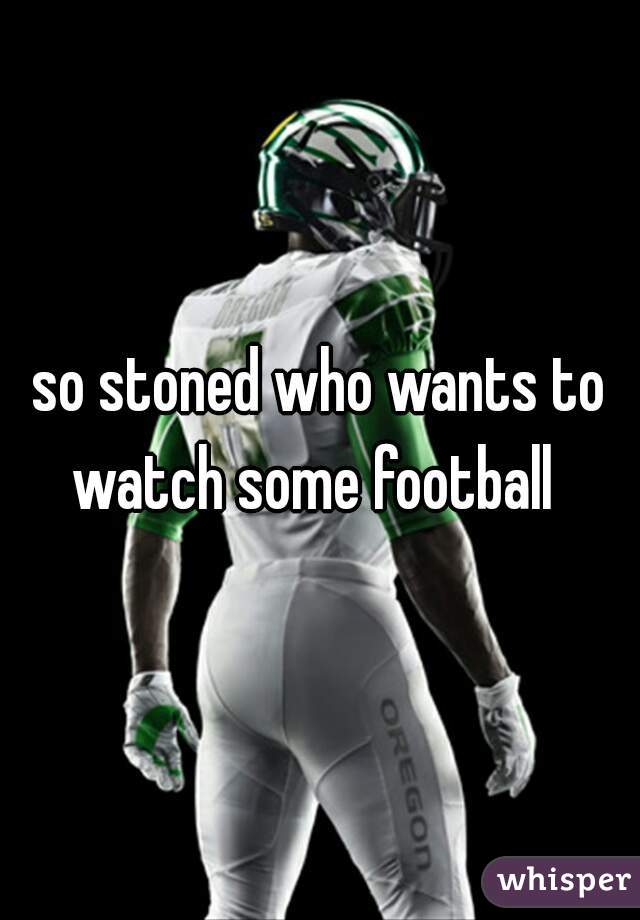 so stoned who wants to watch some football  