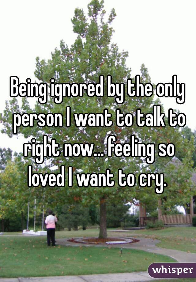 Being ignored by the only person I want to talk to right now... feeling so loved I want to cry. 