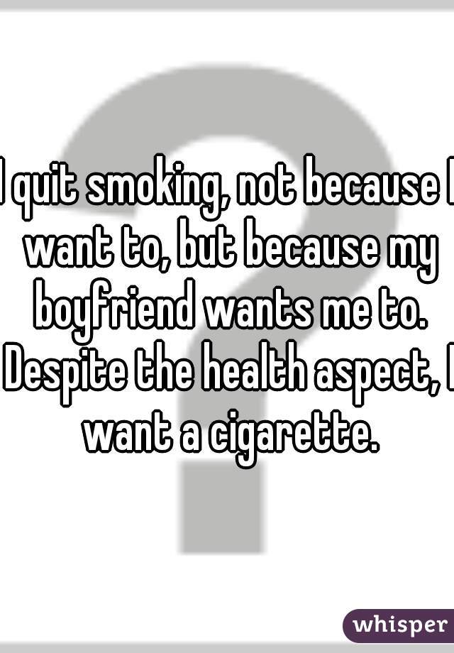 I quit smoking, not because I want to, but because my boyfriend wants me to. Despite the health aspect, I want a cigarette.