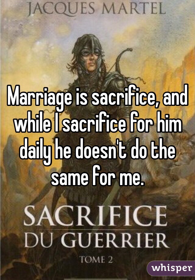 Marriage is sacrifice, and while I sacrifice for him daily he doesn't do the same for me. 