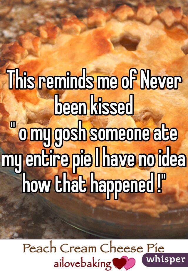 This reminds me of Never been kissed 
" o my gosh someone ate my entire pie I have no idea how that happened !"