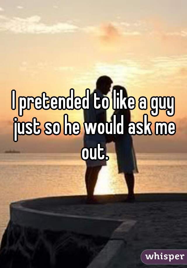 I pretended to like a guy just so he would ask me out.