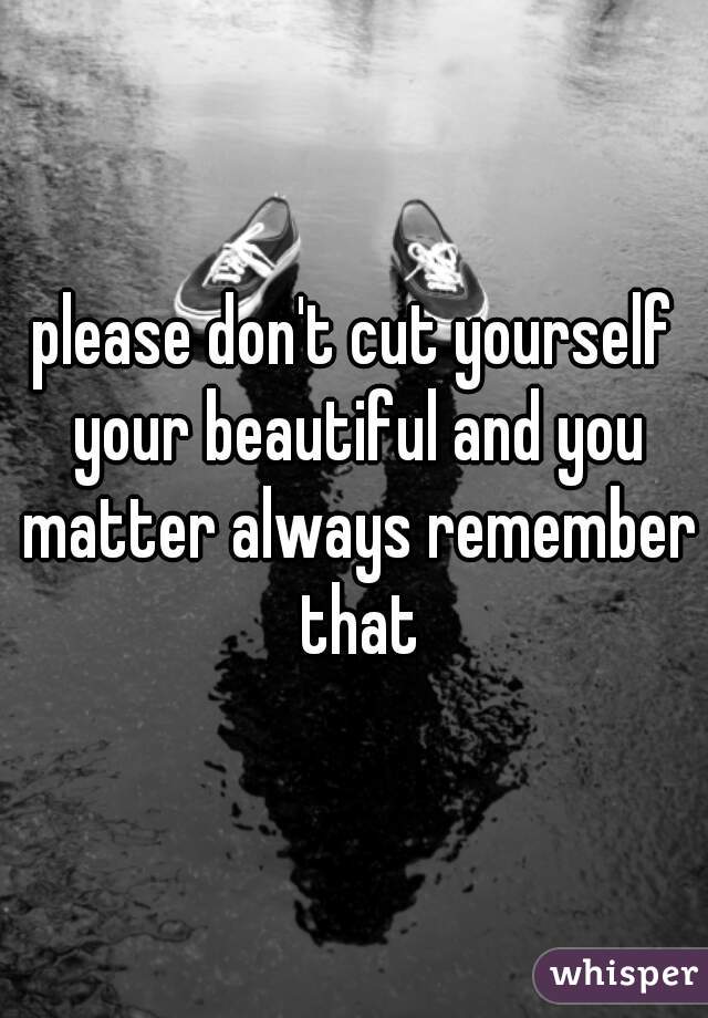 please don't cut yourself your beautiful and you matter always remember that