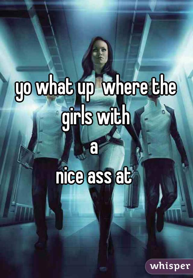 yo what up  where the girls with 
a 
nice ass at 
