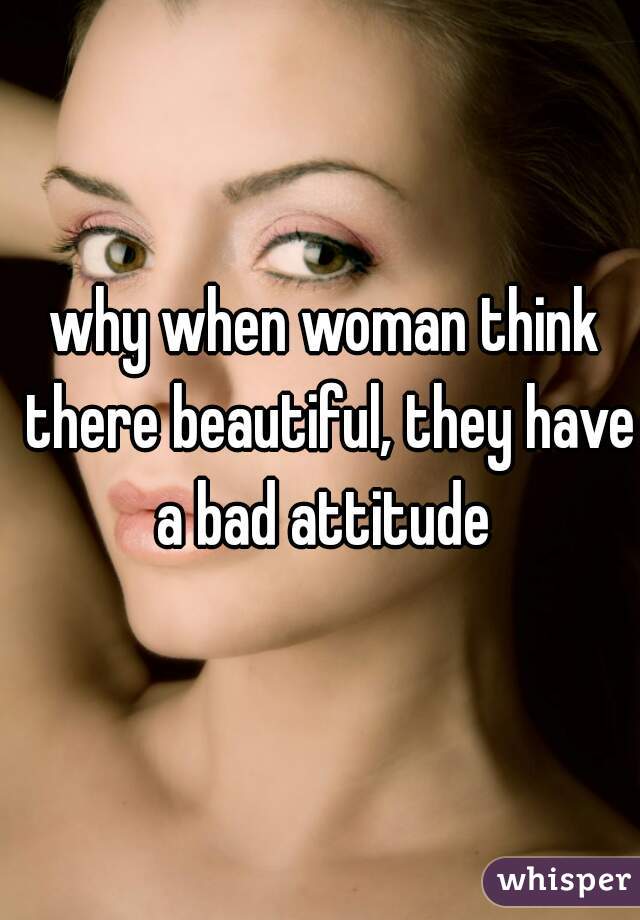 why when woman think there beautiful, they have a bad attitude 