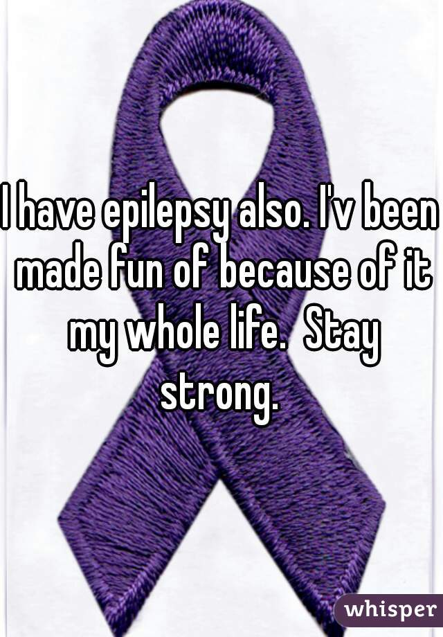 I have epilepsy also. I'v been made fun of because of it my whole life.  Stay strong. 